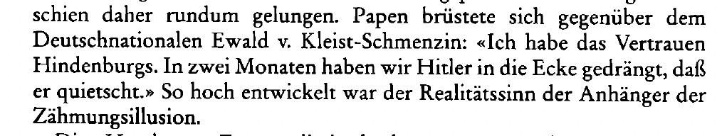 Papen brüstete sich gegenüber dem Deutschnationalen Ewald v. Kleist-Schmenzin: «Ich habe das Vertrauen Hindenburgs. In zwei Monaten haben wir Hitler in die Ecke gedrängt, daß er quietscht.» So hoch entwickelt war der Realitätssinn der Anhänger der
Zähmungsillusion.