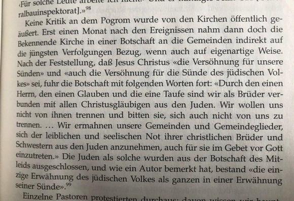 Keine Kritik an dem Pogrom wurde von den Kirchen öffentlich ge-äußert. Erst einen Monat nach den Ereignissen nahm dann doch die Bekennende Kirche in einer Botschaft an die Gemeinden indirekt auf die jüngsten Verfolgungen Bezug, wenn auch auf eigenartige Weise.
Nach der Feststellung, daß Jesus Christus «die Versöhnung für unsere Sünden» und «auch die Versöhnung für die Sünde des jüdischen Vol-kes» sei, fuhr die Botschaft mit folgenden Worten fort: «Durch den einen Herrn, den einen Glauben und di…