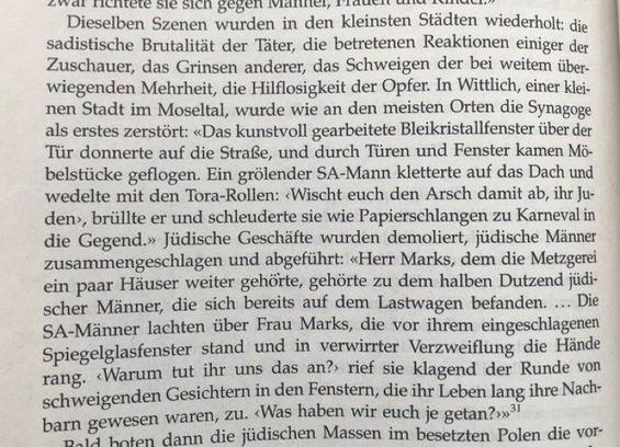Dieselben Szenen wurden in den kleinsten Städten wiederholt: die sadistische Brutalität der Täter, die betretenen Reaktionen einiger der Zuschauer, das Grinsen anderer, das Schweigen der bei weitem überwiegenden Mehrheit, die Hilflosigkeit der Opfer. In Wittlich, einer Kleinen Stadt im Moseltal, wurde wie an den meisten Orten die Synagoge als erstes zerstört: «Das kunstvoll gearbeitete Bleikristallfenster über der Tür donnerte auf die Straße, und durch Türen und Fenster kamen Möbelstücke geflog…