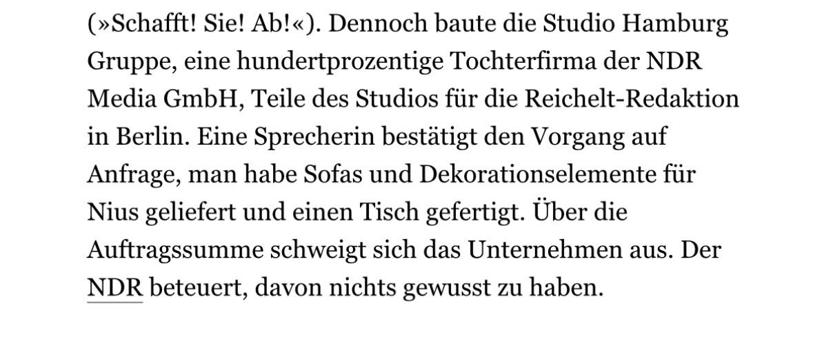 Dennoch baute die Studio Hamburg Gruppe, eine hundertprozentige Tochterfirma der NDR Media GmbH, Teile des Studios für die Reichelt-Redaktion in Berlin. Eine Sprecherin bestätigt den Vorgang auf Anfrage, man habe Sofas und Dekorationselemente für Nius geliefert und einen Tisch gefertigt. Über die Auftragssumme schweigt sich das Unternehmen aus. Der NDR beteuert, davon nichts gewusst zu haben.