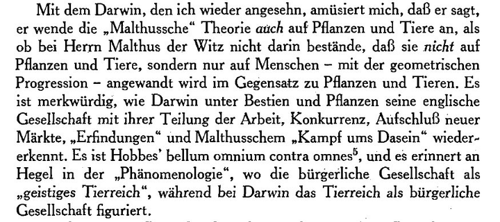 Mit dem Darwin, den ich wieder angesehn, amüsiert mich, daß er sagt, er wende die „Malthussche" Theorie auch auf Pflanzen und Tiere an, als ob bei Herrn Malthus der Witz nicht darin bestände, daß sie nicht auf Pflanzen und Tiere, sondern nur auf Menschen - mit der geometrischen Progression - angewandt wird im Gegensatz zu Pflanzen und Tieren. Es ist merkwürdig, wie Darwin unter Bestien und Pflanzen seine englische Gesellschaft mit ihrer Teilung der Arbeit, Konkurrenz, Aufschluß neuer Märkte, „E…