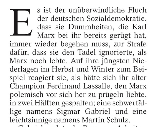 Es ist der unüberwindliche Fluch der deutschen Sozialdemokratie, dass sie Dummheiten, die Karl Marx bei ihr bereits gerügt hat, immer wieder begehen muss, zur Strafe dafür, dass sie den Tadel ignorierte, als Marx noch lebte. Auf ihre jüngsten Niederlagen im Herbst und Winter zum Beispiel reagiert sie, als hätte sich ihr alter Champion Ferdinand Lassalle, den Marx polemisch vor sich her zu prügeln liebte, in zwei Hälften gespalten; eine schwerfällige namens Sigmar Gabriel und eine leichtsinnige …
